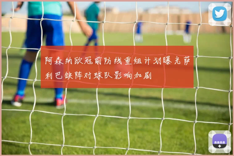 阿森纳欧冠前防线重组计划曝光萨利巴缺阵对球队影响加剧